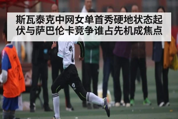 斯瓦泰克中网女单首秀硬地状态起伏与萨巴伦卡竞争谁占先机成焦点